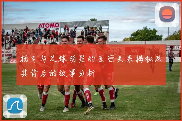 杨可与足球明星的亲密关系揭秘及其背后的故事分析