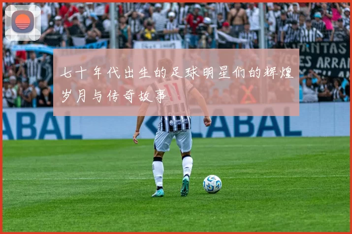 七十年代出生的足球明星们的辉煌岁月与传奇故事
