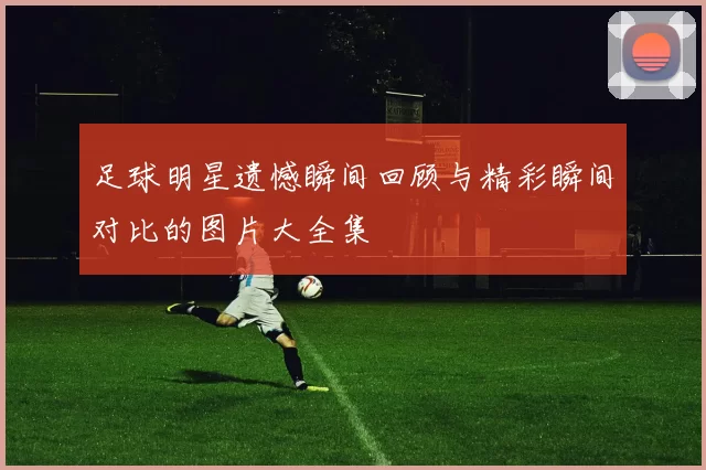 足球明星遗憾瞬间回顾与精彩瞬间对比的图片大全集