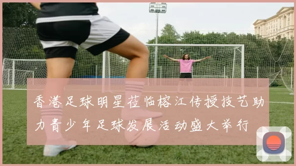 香港足球明星莅临榕江传授技艺助力青少年足球发展活动盛大举行