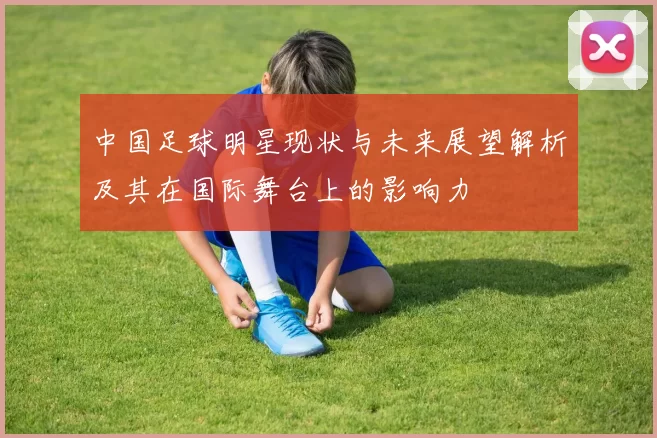 中国足球明星现状与未来展望解析及其在国际舞台上的影响力