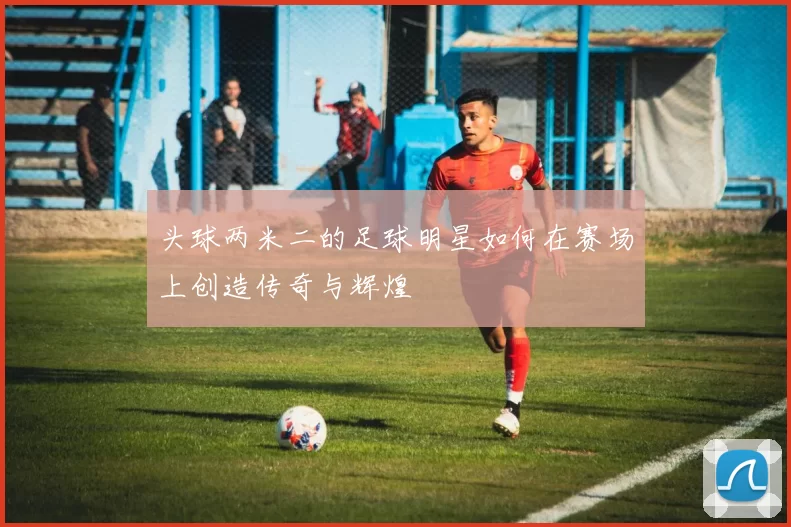 头球两米二的足球明星如何在赛场上创造传奇与辉煌