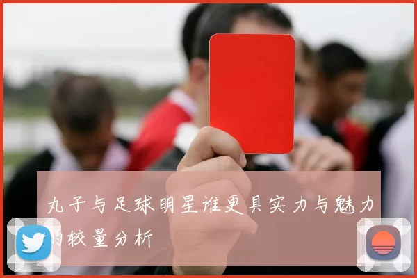 丸子与足球明星谁更具实力与魅力的较量分析