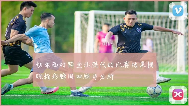 切尔西对阵全北现代的比赛结果揭晓精彩瞬间回顾与分析