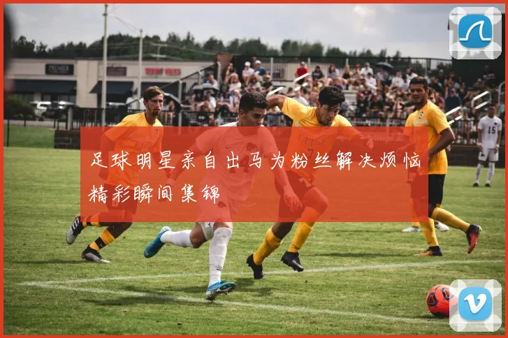 足球明星亲自出马为粉丝解决烦恼精彩瞬间集锦