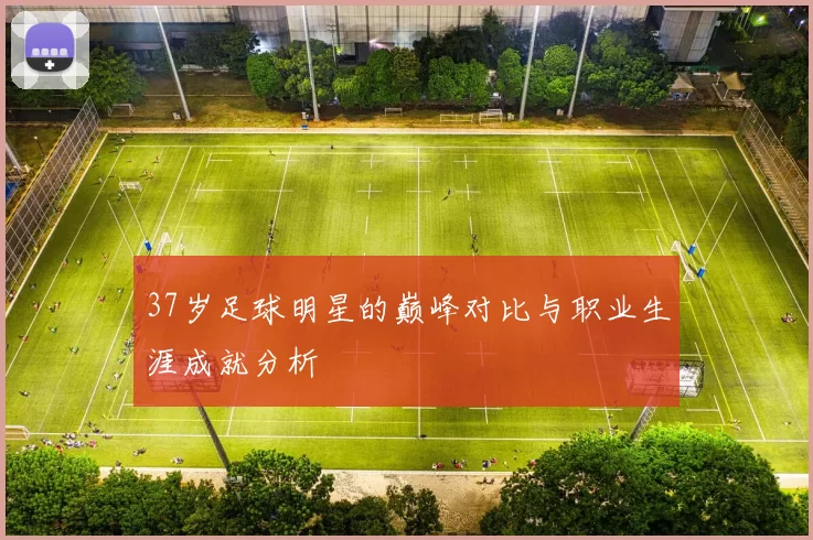 37岁足球明星的巅峰对比与职业生涯成就分析