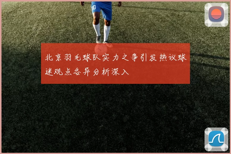 北京羽毛球队实力之争引发热议球迷观点各异分析深入