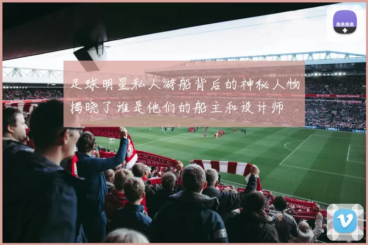 足球明星私人游船背后的神秘人物揭晓了谁是他们的船主和设计师