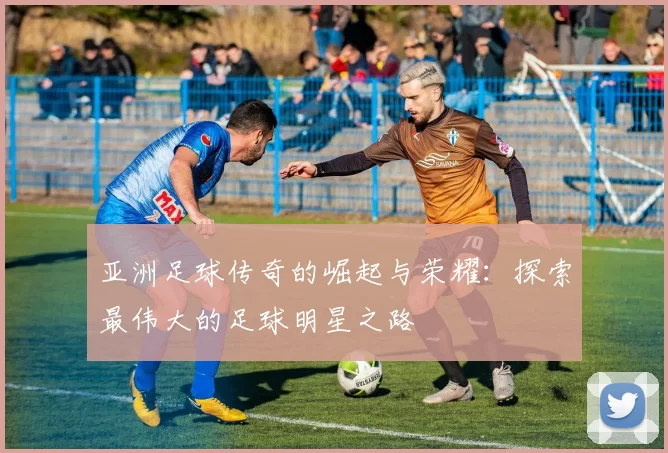 亚洲足球传奇的崛起与荣耀：探索最伟大的足球明星之路