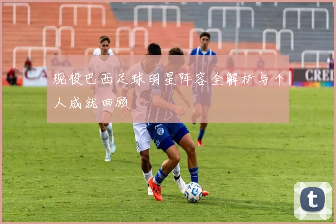 现役巴西足球明星阵容全解析与个人成就回顾