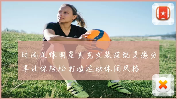时尚足球明星夹克女装搭配灵感分享让你轻松打造运动休闲风格