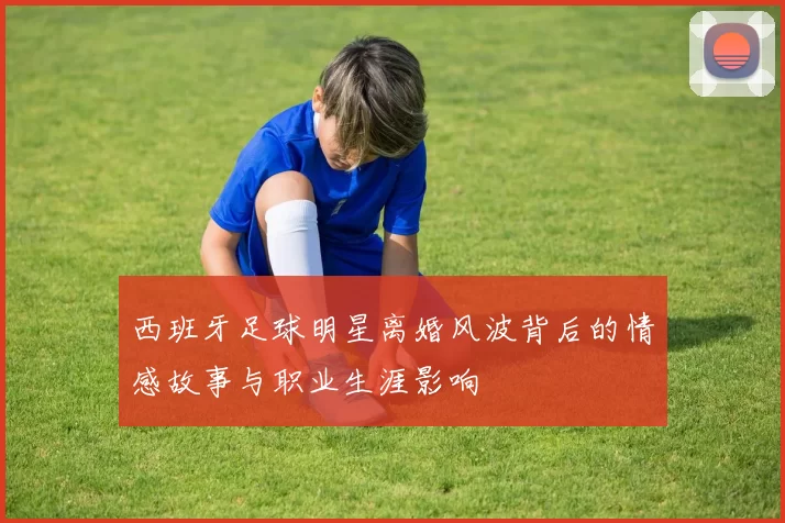 西班牙足球明星离婚风波背后的情感故事与职业生涯影响