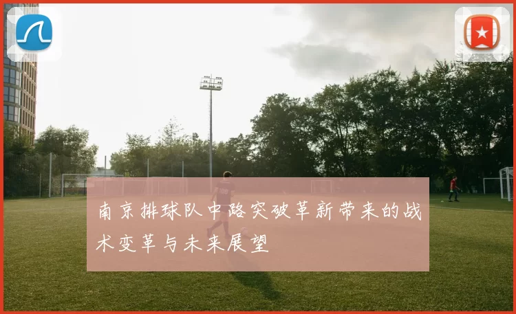 南京排球队中路突破革新带来的战术变革与未来展望