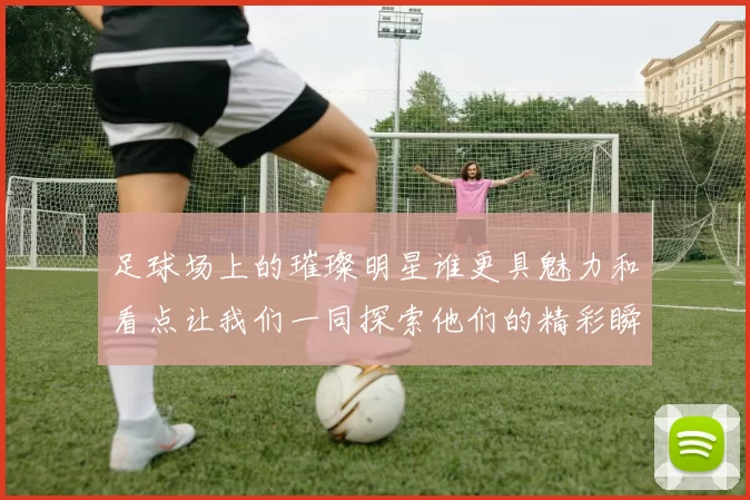 足球场上的璀璨明星谁更具魅力和看点让我们一同探索他们的精彩瞬间