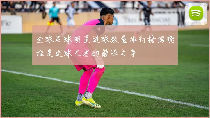 全球足球明星进球数量排行榜揭晓谁是进球王者的巅峰之争