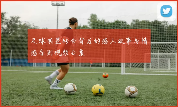 足球明星转会背后的感人故事与情感告别视频合集