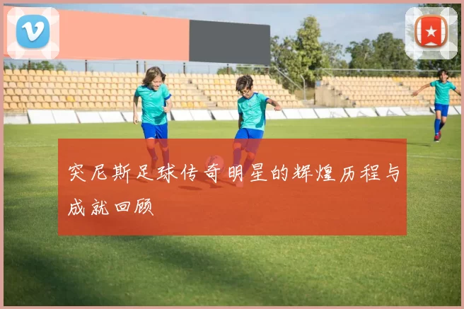 突尼斯足球传奇明星的辉煌历程与成就回顾