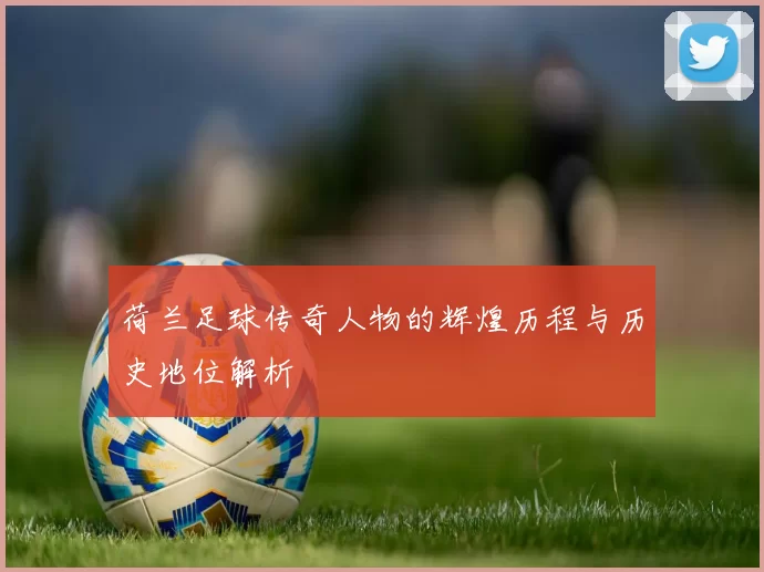 荷兰足球传奇人物的辉煌历程与历史地位解析