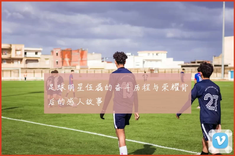 足球明星伍磊的奋斗历程与荣耀背后的感人故事