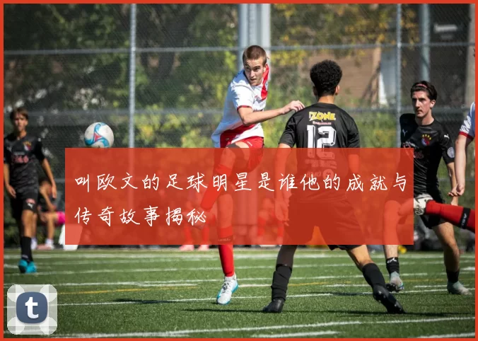 叫欧文的足球明星是谁他的成就与传奇故事揭秘