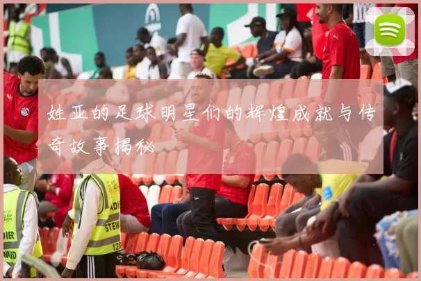 姓亚的足球明星们的辉煌成就与传奇故事揭秘