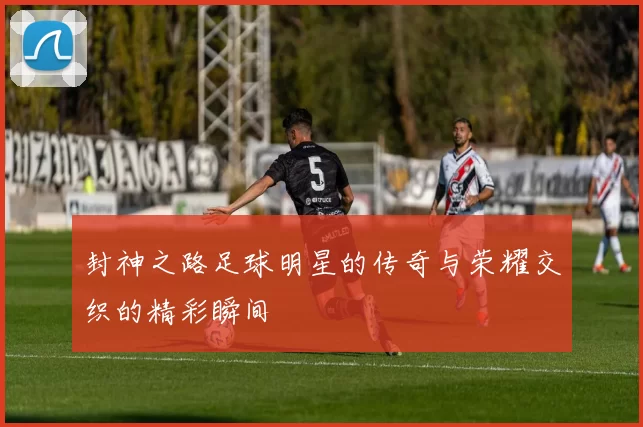 封神之路足球明星的传奇与荣耀交织的精彩瞬间