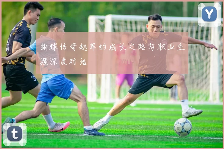 排球传奇赵军的成长之路与职业生涯深度对话
