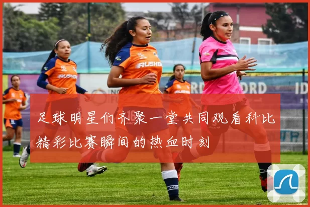 足球明星们齐聚一堂共同观看科比精彩比赛瞬间的热血时刻